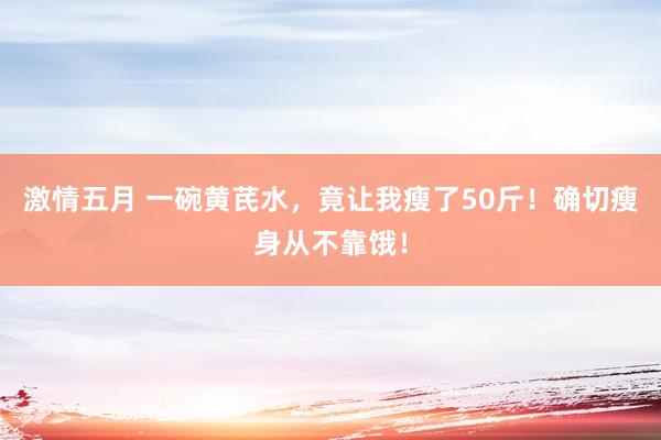 激情五月 一碗黄芪水，竟让我瘦了50斤！确切瘦身从不靠饿！
