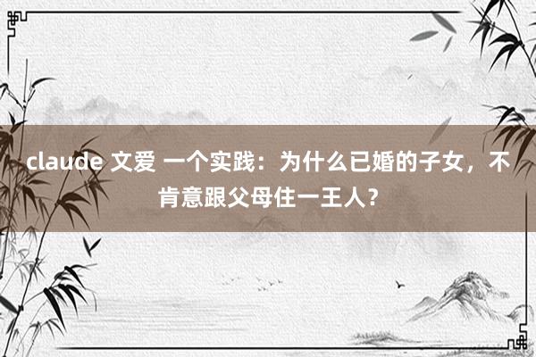 claude 文爱 一个实践：为什么已婚的子女，不肯意跟父母住一王人？