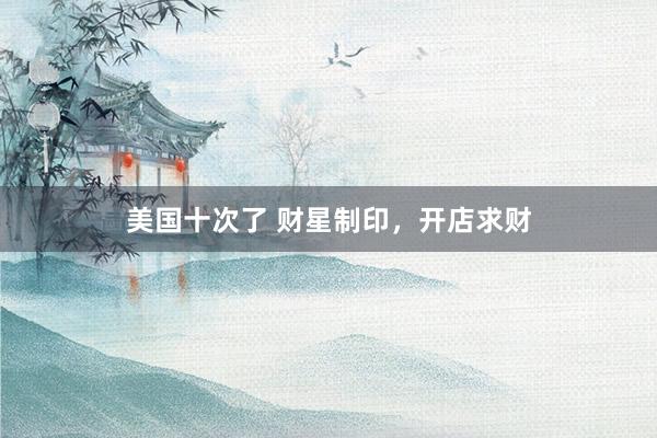 美国十次了 财星制印，开店求财