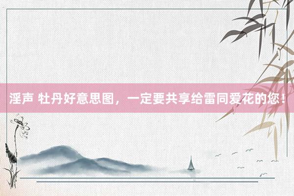 淫声 牡丹好意思图，一定要共享给雷同爱花的您！